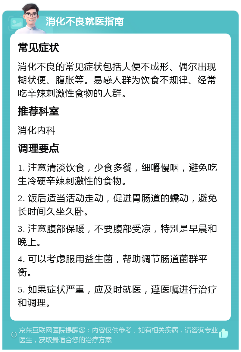 消化不良就医指南 常见症状 消化不良的常见症状包括大便不成形、偶尔出现糊状便、腹胀等。易感人群为饮食不规律、经常吃辛辣刺激性食物的人群。 推荐科室 消化内科 调理要点 1. 注意清淡饮食，少食多餐，细嚼慢咽，避免吃生冷硬辛辣刺激性的食物。 2. 饭后适当活动走动，促进胃肠道的蠕动，避免长时间久坐久卧。 3. 注意腹部保暖，不要腹部受凉，特别是早晨和晚上。 4. 可以考虑服用益生菌，帮助调节肠道菌群平衡。 5. 如果症状严重，应及时就医，遵医嘱进行治疗和调理。