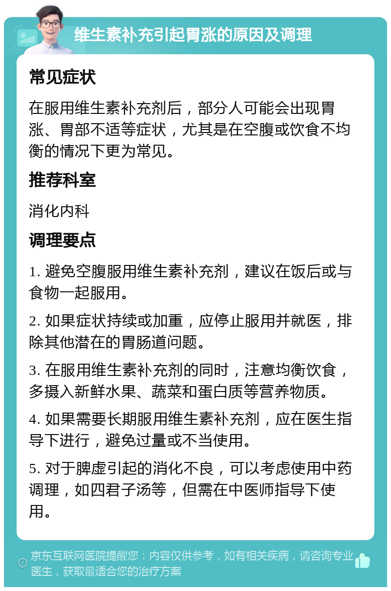 维生素补充引起胃涨的原因及调理 常见症状 在服用维生素补充剂后，部分人可能会出现胃涨、胃部不适等症状，尤其是在空腹或饮食不均衡的情况下更为常见。 推荐科室 消化内科 调理要点 1. 避免空腹服用维生素补充剂，建议在饭后或与食物一起服用。 2. 如果症状持续或加重，应停止服用并就医，排除其他潜在的胃肠道问题。 3. 在服用维生素补充剂的同时，注意均衡饮食，多摄入新鲜水果、蔬菜和蛋白质等营养物质。 4. 如果需要长期服用维生素补充剂，应在医生指导下进行，避免过量或不当使用。 5. 对于脾虚引起的消化不良，可以考虑使用中药调理，如四君子汤等，但需在中医师指导下使用。