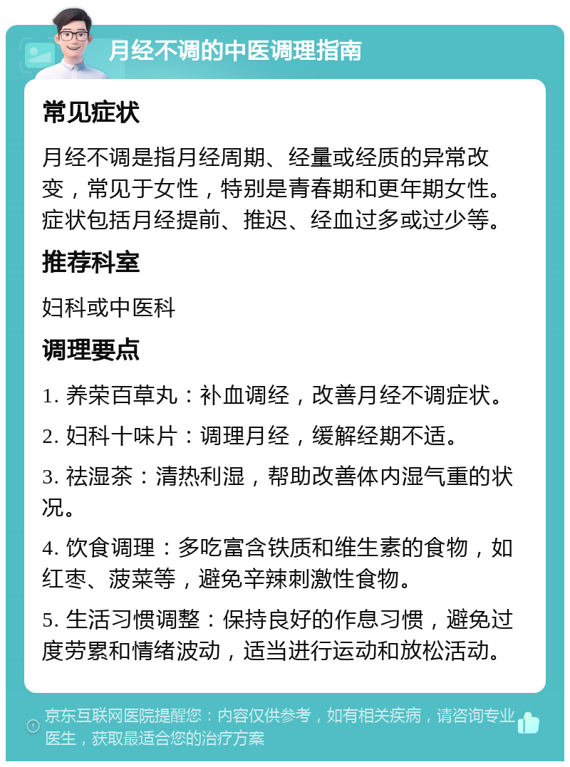 月经不调的中医调理指南 常见症状 月经不调是指月经周期、经量或经质的异常改变，常见于女性，特别是青春期和更年期女性。症状包括月经提前、推迟、经血过多或过少等。 推荐科室 妇科或中医科 调理要点 1. 养荣百草丸：补血调经，改善月经不调症状。 2. 妇科十味片：调理月经，缓解经期不适。 3. 祛湿茶：清热利湿，帮助改善体内湿气重的状况。 4. 饮食调理：多吃富含铁质和维生素的食物，如红枣、菠菜等，避免辛辣刺激性食物。 5. 生活习惯调整：保持良好的作息习惯，避免过度劳累和情绪波动，适当进行运动和放松活动。