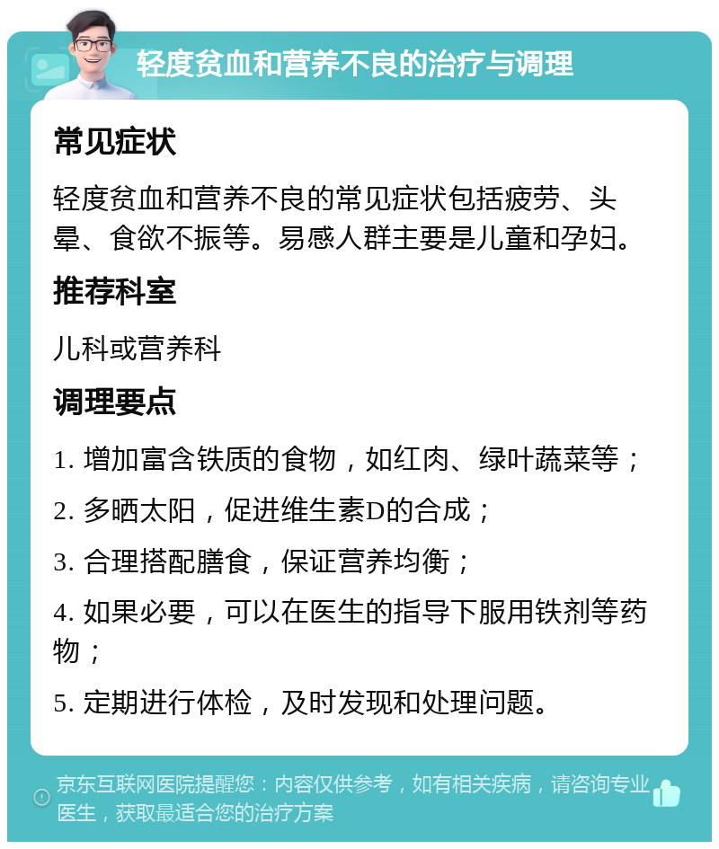 轻度贫血和营养不良的治疗与调理 常见症状 轻度贫血和营养不良的常见症状包括疲劳、头晕、食欲不振等。易感人群主要是儿童和孕妇。 推荐科室 儿科或营养科 调理要点 1. 增加富含铁质的食物，如红肉、绿叶蔬菜等； 2. 多晒太阳，促进维生素D的合成； 3. 合理搭配膳食，保证营养均衡； 4. 如果必要，可以在医生的指导下服用铁剂等药物； 5. 定期进行体检，及时发现和处理问题。