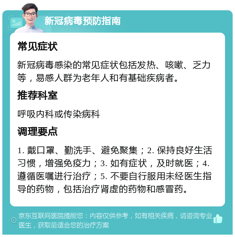 新冠病毒预防指南 常见症状 新冠病毒感染的常见症状包括发热、咳嗽、乏力等，易感人群为老年人和有基础疾病者。 推荐科室 呼吸内科或传染病科 调理要点 1. 戴口罩、勤洗手、避免聚集；2. 保持良好生活习惯，增强免疫力；3. 如有症状，及时就医；4. 遵循医嘱进行治疗；5. 不要自行服用未经医生指导的药物，包括治疗肾虚的药物和感冒药。