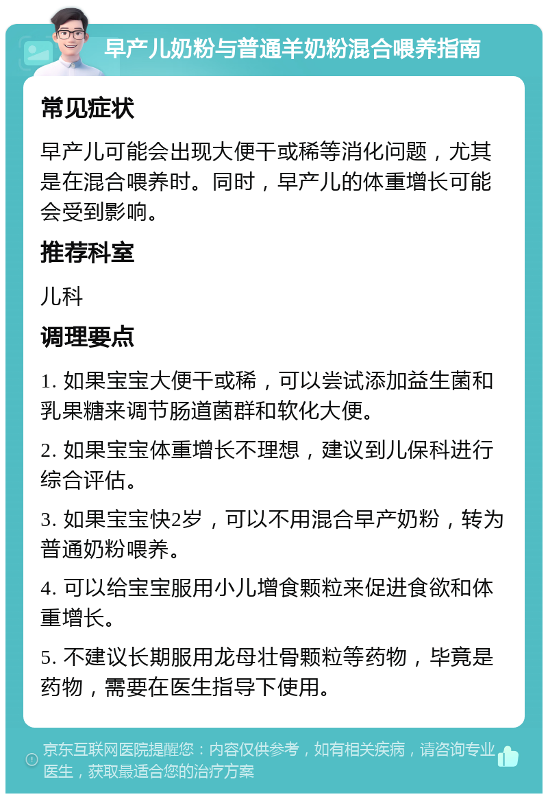 早产儿奶粉与普通羊奶粉混合喂养指南 常见症状 早产儿可能会出现大便干或稀等消化问题，尤其是在混合喂养时。同时，早产儿的体重增长可能会受到影响。 推荐科室 儿科 调理要点 1. 如果宝宝大便干或稀，可以尝试添加益生菌和乳果糖来调节肠道菌群和软化大便。 2. 如果宝宝体重增长不理想，建议到儿保科进行综合评估。 3. 如果宝宝快2岁，可以不用混合早产奶粉，转为普通奶粉喂养。 4. 可以给宝宝服用小儿增食颗粒来促进食欲和体重增长。 5. 不建议长期服用龙母壮骨颗粒等药物，毕竟是药物，需要在医生指导下使用。