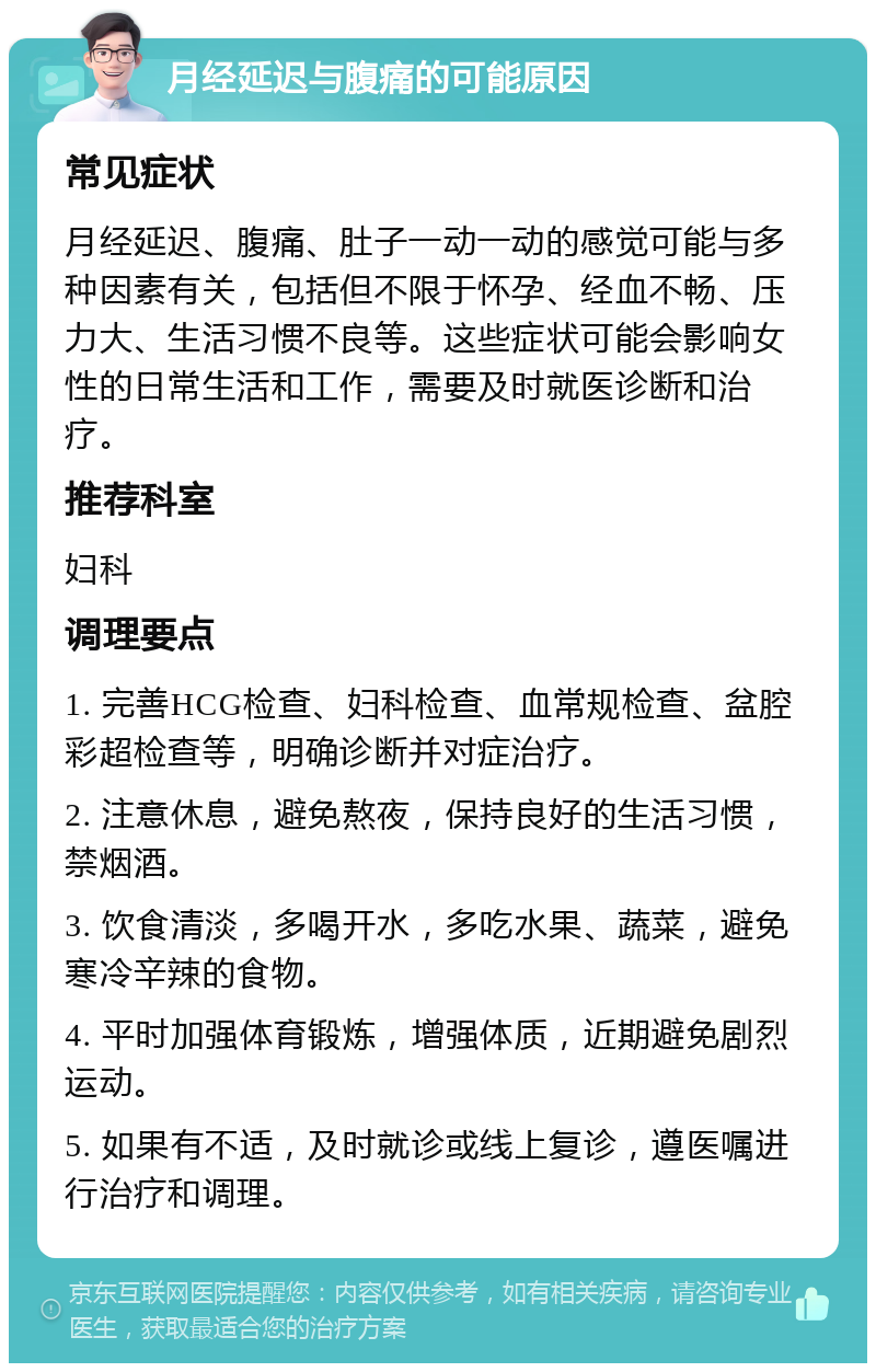 月经延迟与腹痛的可能原因 常见症状 月经延迟、腹痛、肚子一动一动的感觉可能与多种因素有关，包括但不限于怀孕、经血不畅、压力大、生活习惯不良等。这些症状可能会影响女性的日常生活和工作，需要及时就医诊断和治疗。 推荐科室 妇科 调理要点 1. 完善HCG检查、妇科检查、血常规检查、盆腔彩超检查等，明确诊断并对症治疗。 2. 注意休息，避免熬夜，保持良好的生活习惯，禁烟酒。 3. 饮食清淡，多喝开水，多吃水果、蔬菜，避免寒冷辛辣的食物。 4. 平时加强体育锻炼，增强体质，近期避免剧烈运动。 5. 如果有不适，及时就诊或线上复诊，遵医嘱进行治疗和调理。