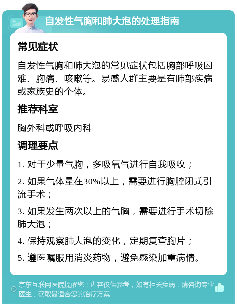 自发性气胸和肺大泡的处理指南 常见症状 自发性气胸和肺大泡的常见症状包括胸部呼吸困难、胸痛、咳嗽等。易感人群主要是有肺部疾病或家族史的个体。 推荐科室 胸外科或呼吸内科 调理要点 1. 对于少量气胸，多吸氧气进行自我吸收； 2. 如果气体量在30%以上，需要进行胸腔闭式引流手术； 3. 如果发生两次以上的气胸，需要进行手术切除肺大泡； 4. 保持观察肺大泡的变化，定期复查胸片； 5. 遵医嘱服用消炎药物，避免感染加重病情。