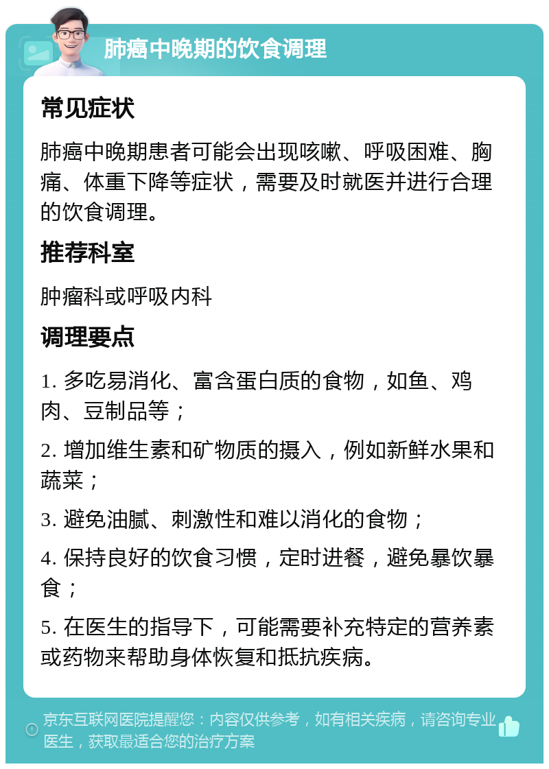 肺癌中晚期的饮食调理 常见症状 肺癌中晚期患者可能会出现咳嗽、呼吸困难、胸痛、体重下降等症状，需要及时就医并进行合理的饮食调理。 推荐科室 肿瘤科或呼吸内科 调理要点 1. 多吃易消化、富含蛋白质的食物，如鱼、鸡肉、豆制品等； 2. 增加维生素和矿物质的摄入，例如新鲜水果和蔬菜； 3. 避免油腻、刺激性和难以消化的食物； 4. 保持良好的饮食习惯，定时进餐，避免暴饮暴食； 5. 在医生的指导下，可能需要补充特定的营养素或药物来帮助身体恢复和抵抗疾病。