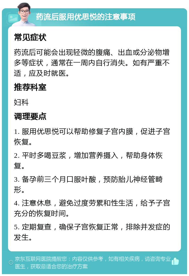 药流后服用优思悦的注意事项 常见症状 药流后可能会出现轻微的腹痛、出血或分泌物增多等症状，通常在一周内自行消失。如有严重不适，应及时就医。 推荐科室 妇科 调理要点 1. 服用优思悦可以帮助修复子宫内膜，促进子宫恢复。 2. 平时多喝豆浆，增加营养摄入，帮助身体恢复。 3. 备孕前三个月口服叶酸，预防胎儿神经管畸形。 4. 注意休息，避免过度劳累和性生活，给予子宫充分的恢复时间。 5. 定期复查，确保子宫恢复正常，排除并发症的发生。