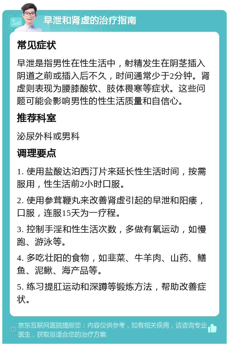 早泄和肾虚的治疗指南 常见症状 早泄是指男性在性生活中，射精发生在阴茎插入阴道之前或插入后不久，时间通常少于2分钟。肾虚则表现为腰膝酸软、肢体畏寒等症状。这些问题可能会影响男性的性生活质量和自信心。 推荐科室 泌尿外科或男科 调理要点 1. 使用盐酸达泊西汀片来延长性生活时间，按需服用，性生活前2小时口服。 2. 使用参茸鞭丸来改善肾虚引起的早泄和阳痿，口服，连服15天为一疗程。 3. 控制手淫和性生活次数，多做有氧运动，如慢跑、游泳等。 4. 多吃壮阳的食物，如韭菜、牛羊肉、山药、鳝鱼、泥鳅、海产品等。 5. 练习提肛运动和深蹲等锻炼方法，帮助改善症状。