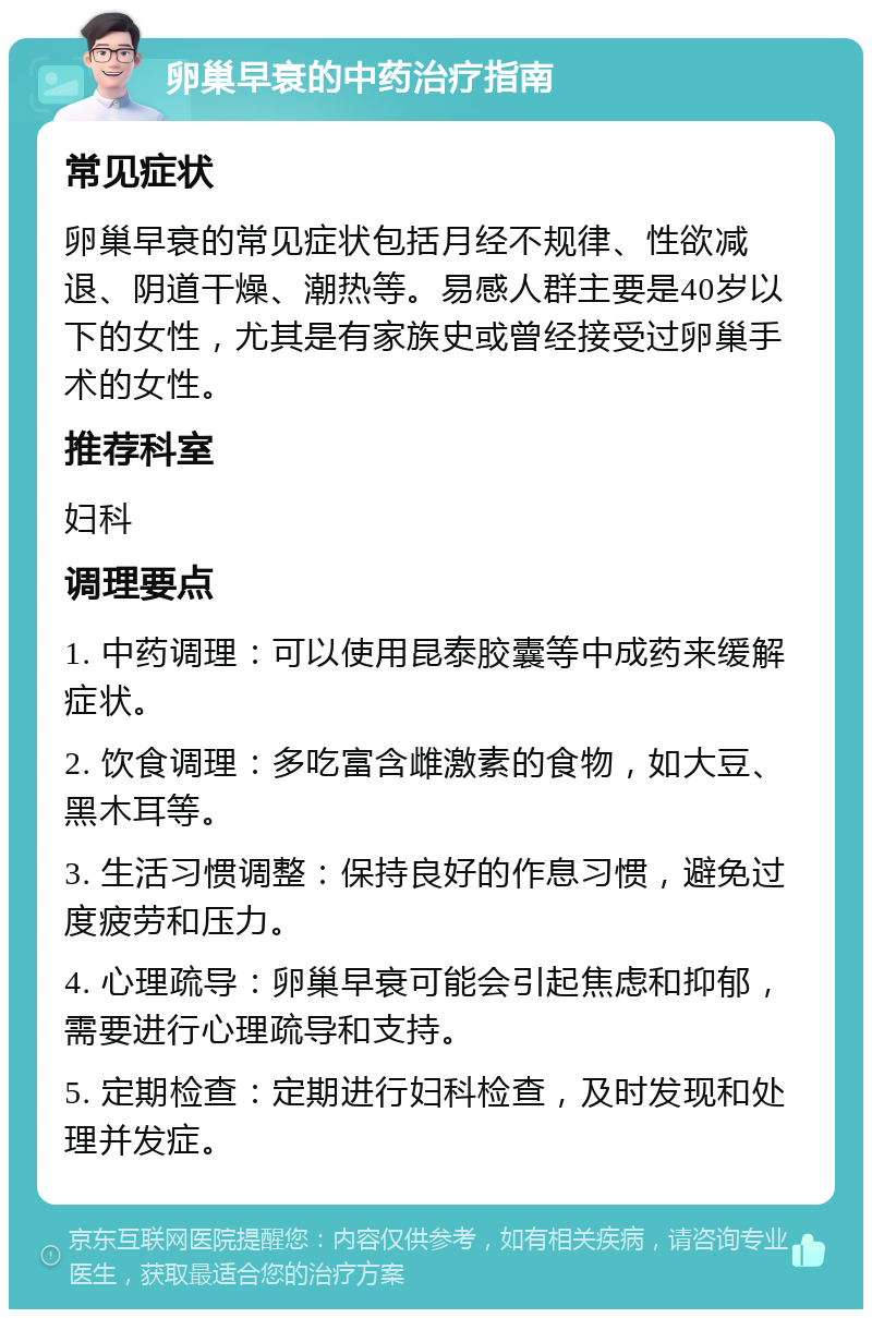 卵巢早衰的中药治疗指南 常见症状 卵巢早衰的常见症状包括月经不规律、性欲减退、阴道干燥、潮热等。易感人群主要是40岁以下的女性，尤其是有家族史或曾经接受过卵巢手术的女性。 推荐科室 妇科 调理要点 1. 中药调理：可以使用昆泰胶囊等中成药来缓解症状。 2. 饮食调理：多吃富含雌激素的食物，如大豆、黑木耳等。 3. 生活习惯调整：保持良好的作息习惯，避免过度疲劳和压力。 4. 心理疏导：卵巢早衰可能会引起焦虑和抑郁，需要进行心理疏导和支持。 5. 定期检查：定期进行妇科检查，及时发现和处理并发症。