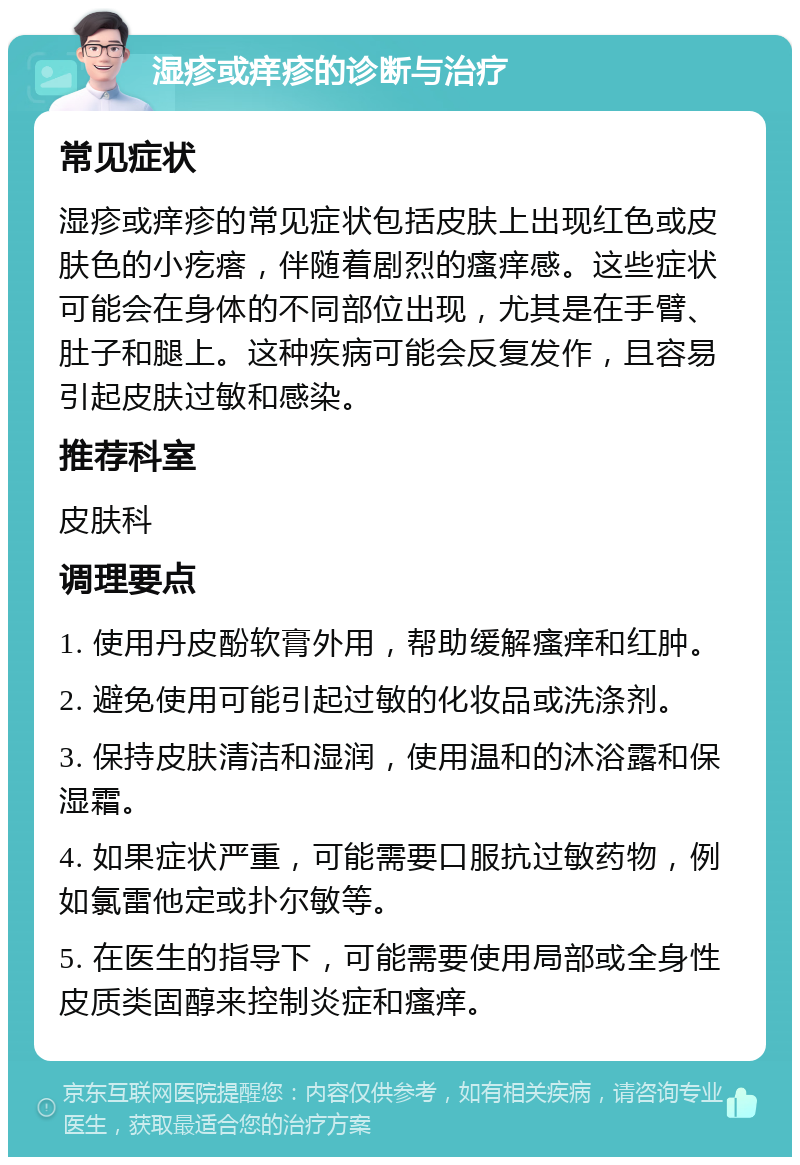 湿疹或痒疹的诊断与治疗 常见症状 湿疹或痒疹的常见症状包括皮肤上出现红色或皮肤色的小疙瘩，伴随着剧烈的瘙痒感。这些症状可能会在身体的不同部位出现，尤其是在手臂、肚子和腿上。这种疾病可能会反复发作，且容易引起皮肤过敏和感染。 推荐科室 皮肤科 调理要点 1. 使用丹皮酚软膏外用，帮助缓解瘙痒和红肿。 2. 避免使用可能引起过敏的化妆品或洗涤剂。 3. 保持皮肤清洁和湿润，使用温和的沐浴露和保湿霜。 4. 如果症状严重，可能需要口服抗过敏药物，例如氯雷他定或扑尔敏等。 5. 在医生的指导下，可能需要使用局部或全身性皮质类固醇来控制炎症和瘙痒。