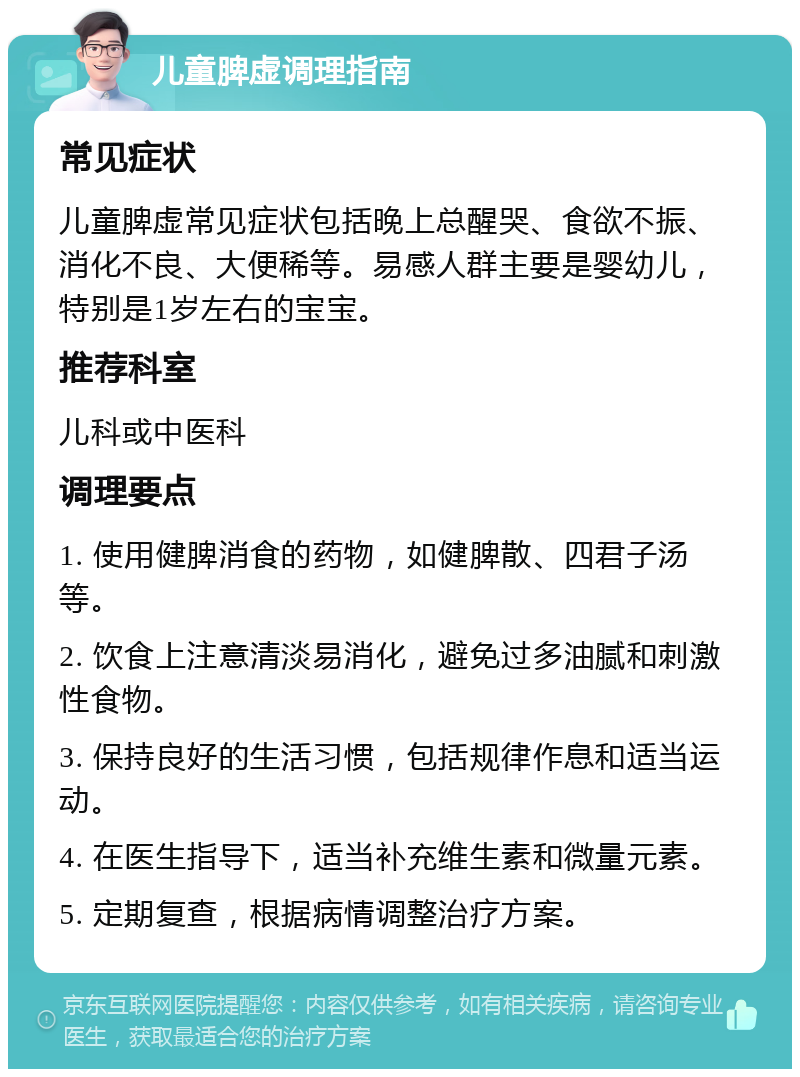 儿童脾虚调理指南 常见症状 儿童脾虚常见症状包括晚上总醒哭、食欲不振、消化不良、大便稀等。易感人群主要是婴幼儿，特别是1岁左右的宝宝。 推荐科室 儿科或中医科 调理要点 1. 使用健脾消食的药物，如健脾散、四君子汤等。 2. 饮食上注意清淡易消化，避免过多油腻和刺激性食物。 3. 保持良好的生活习惯，包括规律作息和适当运动。 4. 在医生指导下，适当补充维生素和微量元素。 5. 定期复查，根据病情调整治疗方案。