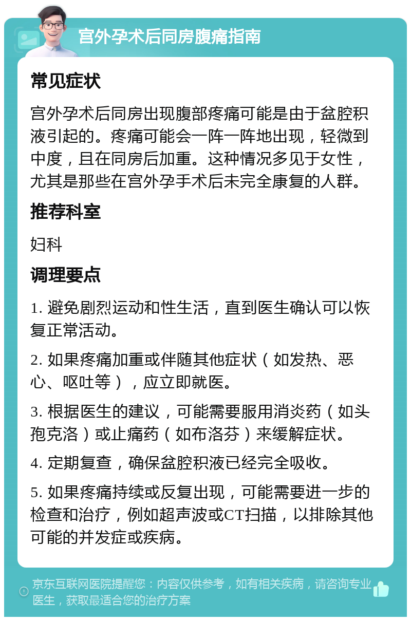 宫外孕术后同房腹痛指南 常见症状 宫外孕术后同房出现腹部疼痛可能是由于盆腔积液引起的。疼痛可能会一阵一阵地出现，轻微到中度，且在同房后加重。这种情况多见于女性，尤其是那些在宫外孕手术后未完全康复的人群。 推荐科室 妇科 调理要点 1. 避免剧烈运动和性生活，直到医生确认可以恢复正常活动。 2. 如果疼痛加重或伴随其他症状（如发热、恶心、呕吐等），应立即就医。 3. 根据医生的建议，可能需要服用消炎药（如头孢克洛）或止痛药（如布洛芬）来缓解症状。 4. 定期复查，确保盆腔积液已经完全吸收。 5. 如果疼痛持续或反复出现，可能需要进一步的检查和治疗，例如超声波或CT扫描，以排除其他可能的并发症或疾病。