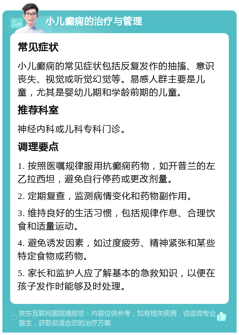 小儿癫痫的治疗与管理 常见症状 小儿癫痫的常见症状包括反复发作的抽搐、意识丧失、视觉或听觉幻觉等。易感人群主要是儿童，尤其是婴幼儿期和学龄前期的儿童。 推荐科室 神经内科或儿科专科门诊。 调理要点 1. 按照医嘱规律服用抗癫痫药物，如开普兰的左乙拉西坦，避免自行停药或更改剂量。 2. 定期复查，监测病情变化和药物副作用。 3. 维持良好的生活习惯，包括规律作息、合理饮食和适量运动。 4. 避免诱发因素，如过度疲劳、精神紧张和某些特定食物或药物。 5. 家长和监护人应了解基本的急救知识，以便在孩子发作时能够及时处理。