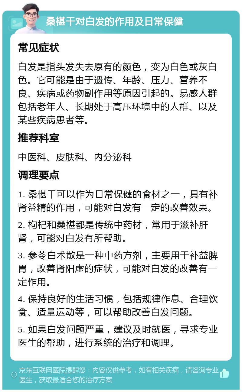 桑椹干对白发的作用及日常保健 常见症状 白发是指头发失去原有的颜色，变为白色或灰白色。它可能是由于遗传、年龄、压力、营养不良、疾病或药物副作用等原因引起的。易感人群包括老年人、长期处于高压环境中的人群、以及某些疾病患者等。 推荐科室 中医科、皮肤科、内分泌科 调理要点 1. 桑椹干可以作为日常保健的食材之一，具有补肾益精的作用，可能对白发有一定的改善效果。 2. 枸杞和桑椹都是传统中药材，常用于滋补肝肾，可能对白发有所帮助。 3. 参苓白术散是一种中药方剂，主要用于补益脾胃，改善肾阳虚的症状，可能对白发的改善有一定作用。 4. 保持良好的生活习惯，包括规律作息、合理饮食、适量运动等，可以帮助改善白发问题。 5. 如果白发问题严重，建议及时就医，寻求专业医生的帮助，进行系统的治疗和调理。