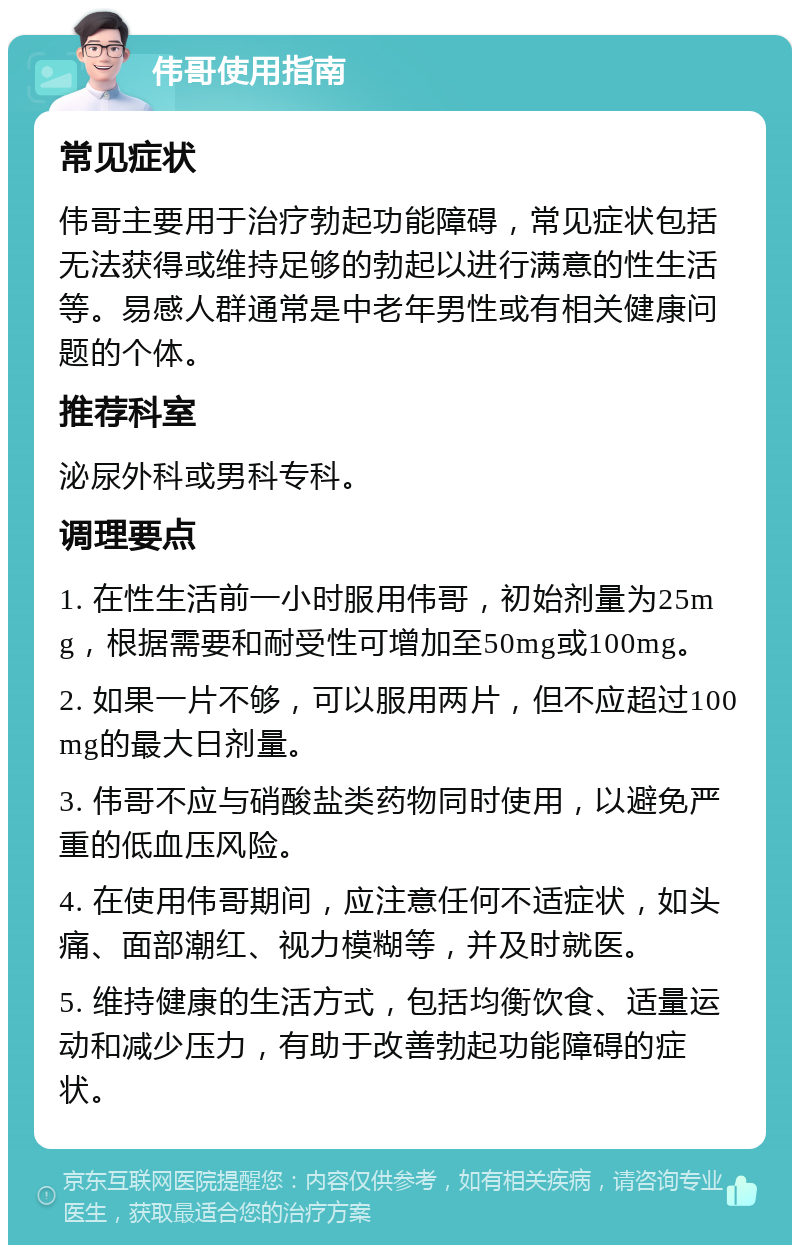 伟哥使用指南 常见症状 伟哥主要用于治疗勃起功能障碍，常见症状包括无法获得或维持足够的勃起以进行满意的性生活等。易感人群通常是中老年男性或有相关健康问题的个体。 推荐科室 泌尿外科或男科专科。 调理要点 1. 在性生活前一小时服用伟哥，初始剂量为25mg，根据需要和耐受性可增加至50mg或100mg。 2. 如果一片不够，可以服用两片，但不应超过100mg的最大日剂量。 3. 伟哥不应与硝酸盐类药物同时使用，以避免严重的低血压风险。 4. 在使用伟哥期间，应注意任何不适症状，如头痛、面部潮红、视力模糊等，并及时就医。 5. 维持健康的生活方式，包括均衡饮食、适量运动和减少压力，有助于改善勃起功能障碍的症状。