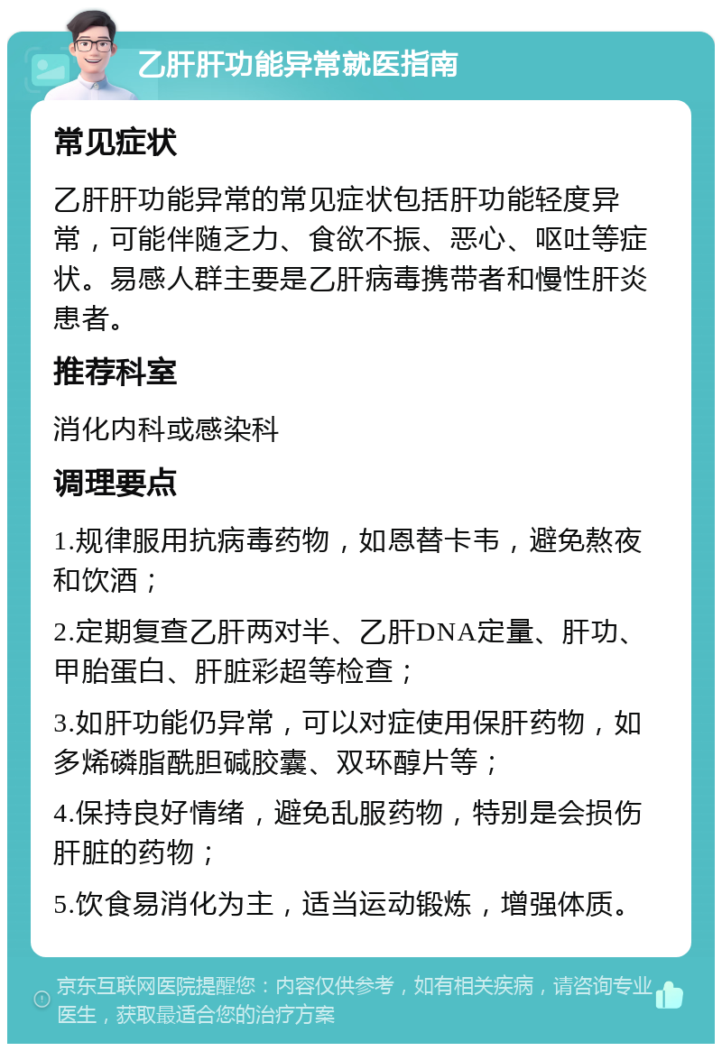 乙肝肝功能异常就医指南 常见症状 乙肝肝功能异常的常见症状包括肝功能轻度异常，可能伴随乏力、食欲不振、恶心、呕吐等症状。易感人群主要是乙肝病毒携带者和慢性肝炎患者。 推荐科室 消化内科或感染科 调理要点 1.规律服用抗病毒药物，如恩替卡韦，避免熬夜和饮酒； 2.定期复查乙肝两对半、乙肝DNA定量、肝功、甲胎蛋白、肝脏彩超等检查； 3.如肝功能仍异常，可以对症使用保肝药物，如多烯磷脂酰胆碱胶囊、双环醇片等； 4.保持良好情绪，避免乱服药物，特别是会损伤肝脏的药物； 5.饮食易消化为主，适当运动锻炼，增强体质。