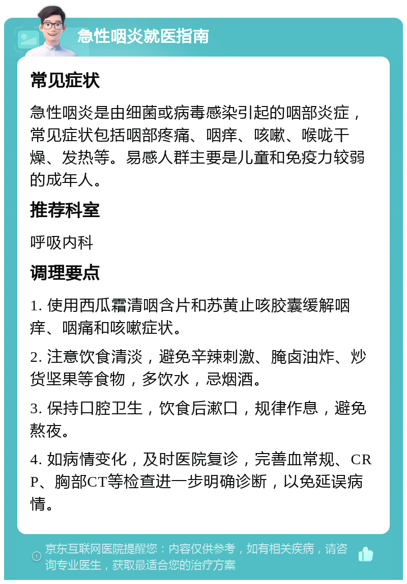 急性咽炎就医指南 常见症状 急性咽炎是由细菌或病毒感染引起的咽部炎症，常见症状包括咽部疼痛、咽痒、咳嗽、喉咙干燥、发热等。易感人群主要是儿童和免疫力较弱的成年人。 推荐科室 呼吸内科 调理要点 1. 使用西瓜霜清咽含片和苏黄止咳胶囊缓解咽痒、咽痛和咳嗽症状。 2. 注意饮食清淡，避免辛辣刺激、腌卤油炸、炒货坚果等食物，多饮水，忌烟酒。 3. 保持口腔卫生，饮食后漱口，规律作息，避免熬夜。 4. 如病情变化，及时医院复诊，完善血常规、CRP、胸部CT等检查进一步明确诊断，以免延误病情。