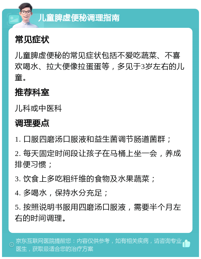 儿童脾虚便秘调理指南 常见症状 儿童脾虚便秘的常见症状包括不爱吃蔬菜、不喜欢喝水、拉大便像拉蛋蛋等，多见于3岁左右的儿童。 推荐科室 儿科或中医科 调理要点 1. 口服四磨汤口服液和益生菌调节肠道菌群； 2. 每天固定时间段让孩子在马桶上坐一会，养成排便习惯； 3. 饮食上多吃粗纤维的食物及水果蔬菜； 4. 多喝水，保持水分充足； 5. 按照说明书服用四磨汤口服液，需要半个月左右的时间调理。