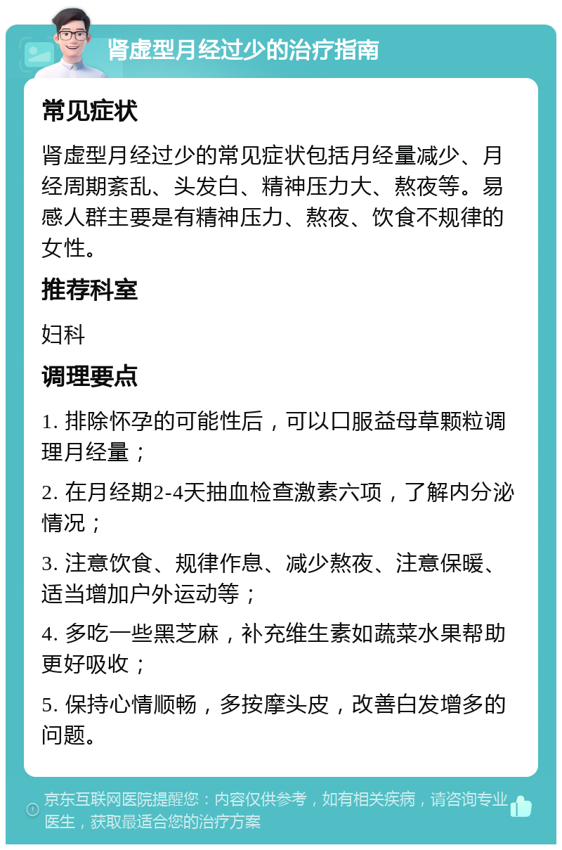 肾虚型月经过少的治疗指南 常见症状 肾虚型月经过少的常见症状包括月经量减少、月经周期紊乱、头发白、精神压力大、熬夜等。易感人群主要是有精神压力、熬夜、饮食不规律的女性。 推荐科室 妇科 调理要点 1. 排除怀孕的可能性后，可以口服益母草颗粒调理月经量； 2. 在月经期2-4天抽血检查激素六项，了解内分泌情况； 3. 注意饮食、规律作息、减少熬夜、注意保暖、适当增加户外运动等； 4. 多吃一些黑芝麻，补充维生素如蔬菜水果帮助更好吸收； 5. 保持心情顺畅，多按摩头皮，改善白发增多的问题。