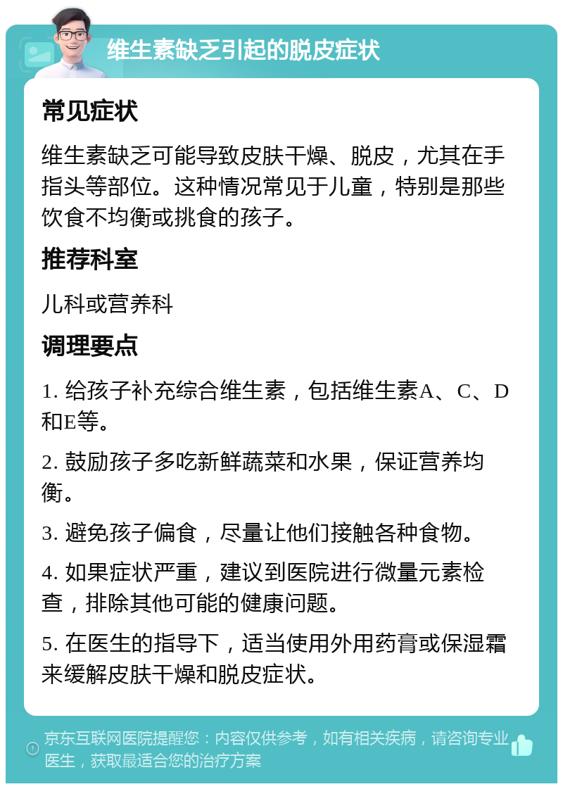 维生素缺乏引起的脱皮症状 常见症状 维生素缺乏可能导致皮肤干燥、脱皮，尤其在手指头等部位。这种情况常见于儿童，特别是那些饮食不均衡或挑食的孩子。 推荐科室 儿科或营养科 调理要点 1. 给孩子补充综合维生素，包括维生素A、C、D和E等。 2. 鼓励孩子多吃新鲜蔬菜和水果，保证营养均衡。 3. 避免孩子偏食，尽量让他们接触各种食物。 4. 如果症状严重，建议到医院进行微量元素检查，排除其他可能的健康问题。 5. 在医生的指导下，适当使用外用药膏或保湿霜来缓解皮肤干燥和脱皮症状。