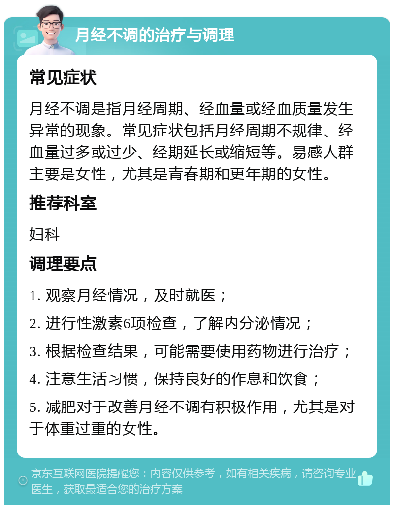 月经不调的治疗与调理 常见症状 月经不调是指月经周期、经血量或经血质量发生异常的现象。常见症状包括月经周期不规律、经血量过多或过少、经期延长或缩短等。易感人群主要是女性，尤其是青春期和更年期的女性。 推荐科室 妇科 调理要点 1. 观察月经情况，及时就医； 2. 进行性激素6项检查，了解内分泌情况； 3. 根据检查结果，可能需要使用药物进行治疗； 4. 注意生活习惯，保持良好的作息和饮食； 5. 减肥对于改善月经不调有积极作用，尤其是对于体重过重的女性。