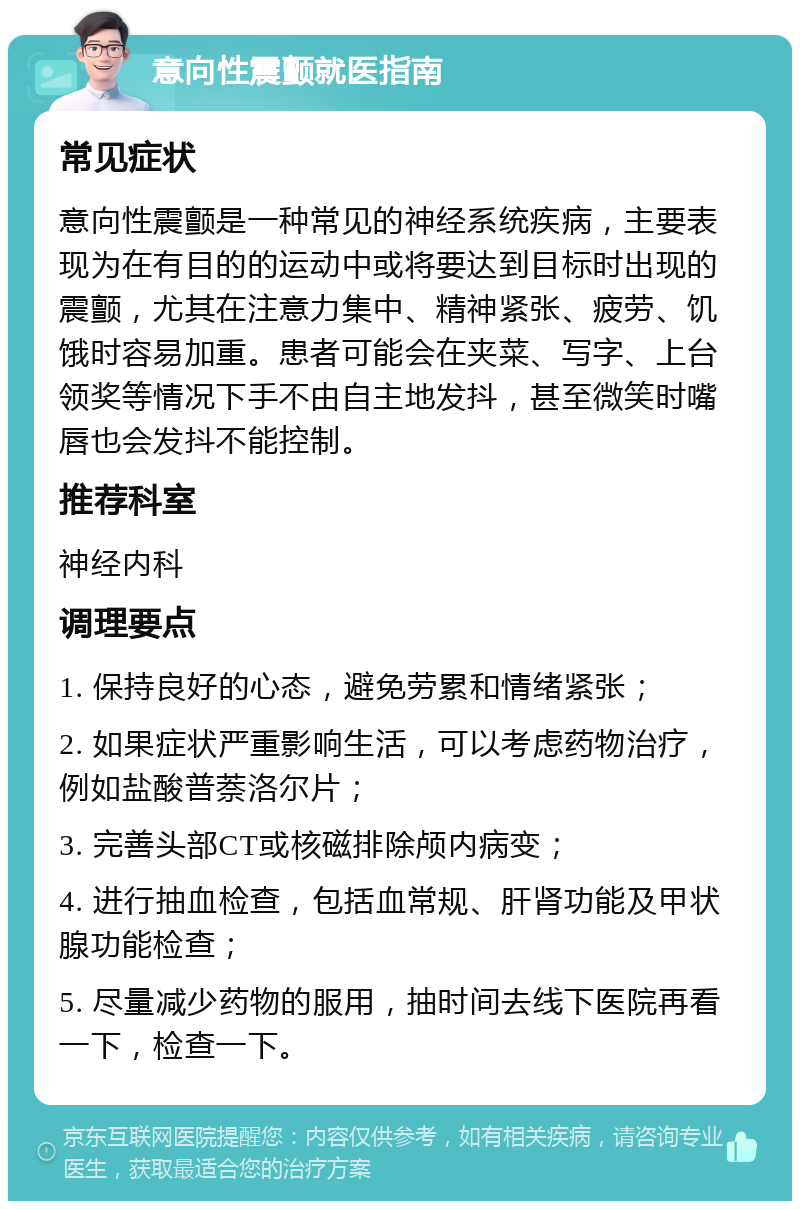 意向性震颤就医指南 常见症状 意向性震颤是一种常见的神经系统疾病，主要表现为在有目的的运动中或将要达到目标时出现的震颤，尤其在注意力集中、精神紧张、疲劳、饥饿时容易加重。患者可能会在夹菜、写字、上台领奖等情况下手不由自主地发抖，甚至微笑时嘴唇也会发抖不能控制。 推荐科室 神经内科 调理要点 1. 保持良好的心态，避免劳累和情绪紧张； 2. 如果症状严重影响生活，可以考虑药物治疗，例如盐酸普萘洛尔片； 3. 完善头部CT或核磁排除颅内病变； 4. 进行抽血检查，包括血常规、肝肾功能及甲状腺功能检查； 5. 尽量减少药物的服用，抽时间去线下医院再看一下，检查一下。