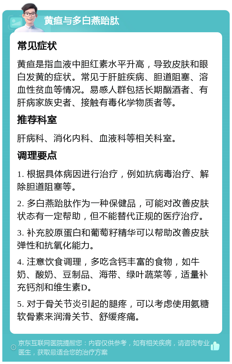 黄疸与多白燕跆肽 常见症状 黄疸是指血液中胆红素水平升高，导致皮肤和眼白发黄的症状。常见于肝脏疾病、胆道阻塞、溶血性贫血等情况。易感人群包括长期酗酒者、有肝病家族史者、接触有毒化学物质者等。 推荐科室 肝病科、消化内科、血液科等相关科室。 调理要点 1. 根据具体病因进行治疗，例如抗病毒治疗、解除胆道阻塞等。 2. 多白燕跆肽作为一种保健品，可能对改善皮肤状态有一定帮助，但不能替代正规的医疗治疗。 3. 补充胶原蛋白和葡萄籽精华可以帮助改善皮肤弹性和抗氧化能力。 4. 注意饮食调理，多吃含钙丰富的食物，如牛奶、酸奶、豆制品、海带、绿叶蔬菜等，适量补充钙剂和维生素D。 5. 对于骨关节炎引起的腿疼，可以考虑使用氨糖软骨素来润滑关节、舒缓疼痛。