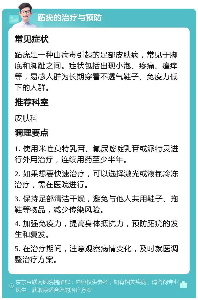 跖疣的治疗与预防 常见症状 跖疣是一种由病毒引起的足部皮肤病，常见于脚底和脚趾之间。症状包括出现小泡、疼痛、瘙痒等，易感人群为长期穿着不透气鞋子、免疫力低下的人群。 推荐科室 皮肤科 调理要点 1. 使用米喹莫特乳膏、氟尿嘧啶乳膏或派特灵进行外用治疗，连续用药至少半年。 2. 如果想要快速治疗，可以选择激光或液氮冷冻治疗，需在医院进行。 3. 保持足部清洁干燥，避免与他人共用鞋子、拖鞋等物品，减少传染风险。 4. 加强免疫力，提高身体抵抗力，预防跖疣的发生和复发。 5. 在治疗期间，注意观察病情变化，及时就医调整治疗方案。