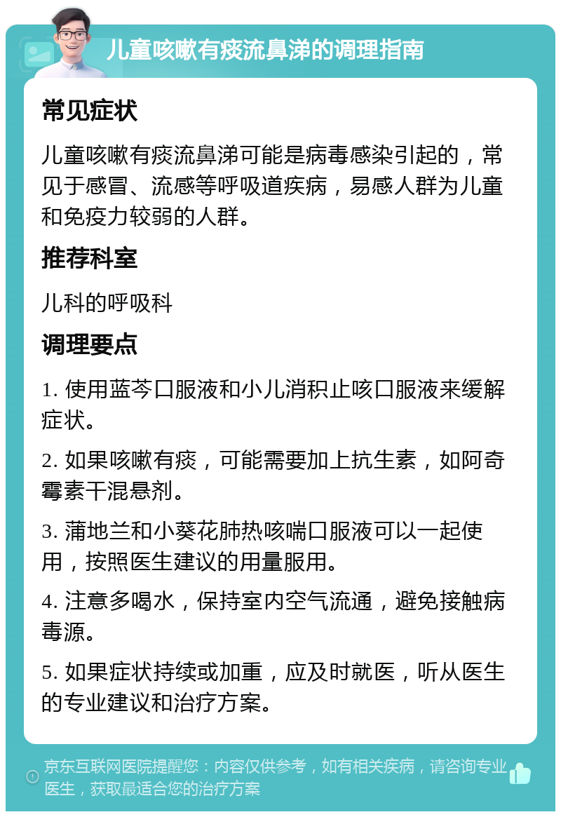 儿童咳嗽有痰流鼻涕的调理指南 常见症状 儿童咳嗽有痰流鼻涕可能是病毒感染引起的，常见于感冒、流感等呼吸道疾病，易感人群为儿童和免疫力较弱的人群。 推荐科室 儿科的呼吸科 调理要点 1. 使用蓝芩口服液和小儿消积止咳口服液来缓解症状。 2. 如果咳嗽有痰，可能需要加上抗生素，如阿奇霉素干混悬剂。 3. 蒲地兰和小葵花肺热咳喘口服液可以一起使用，按照医生建议的用量服用。 4. 注意多喝水，保持室内空气流通，避免接触病毒源。 5. 如果症状持续或加重，应及时就医，听从医生的专业建议和治疗方案。