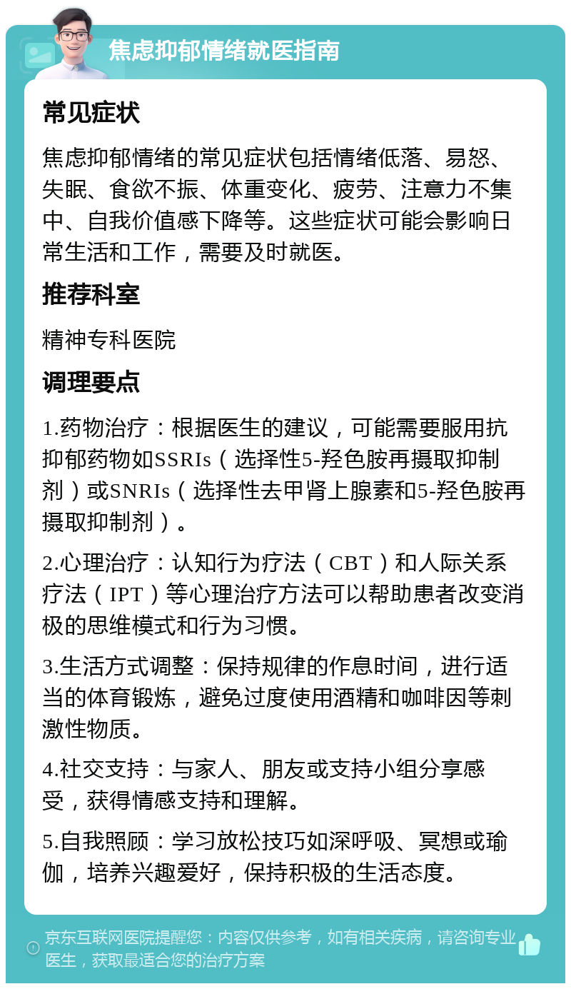 焦虑抑郁情绪就医指南 常见症状 焦虑抑郁情绪的常见症状包括情绪低落、易怒、失眠、食欲不振、体重变化、疲劳、注意力不集中、自我价值感下降等。这些症状可能会影响日常生活和工作，需要及时就医。 推荐科室 精神专科医院 调理要点 1.药物治疗：根据医生的建议，可能需要服用抗抑郁药物如SSRIs（选择性5-羟色胺再摄取抑制剂）或SNRIs（选择性去甲肾上腺素和5-羟色胺再摄取抑制剂）。 2.心理治疗：认知行为疗法（CBT）和人际关系疗法（IPT）等心理治疗方法可以帮助患者改变消极的思维模式和行为习惯。 3.生活方式调整：保持规律的作息时间，进行适当的体育锻炼，避免过度使用酒精和咖啡因等刺激性物质。 4.社交支持：与家人、朋友或支持小组分享感受，获得情感支持和理解。 5.自我照顾：学习放松技巧如深呼吸、冥想或瑜伽，培养兴趣爱好，保持积极的生活态度。