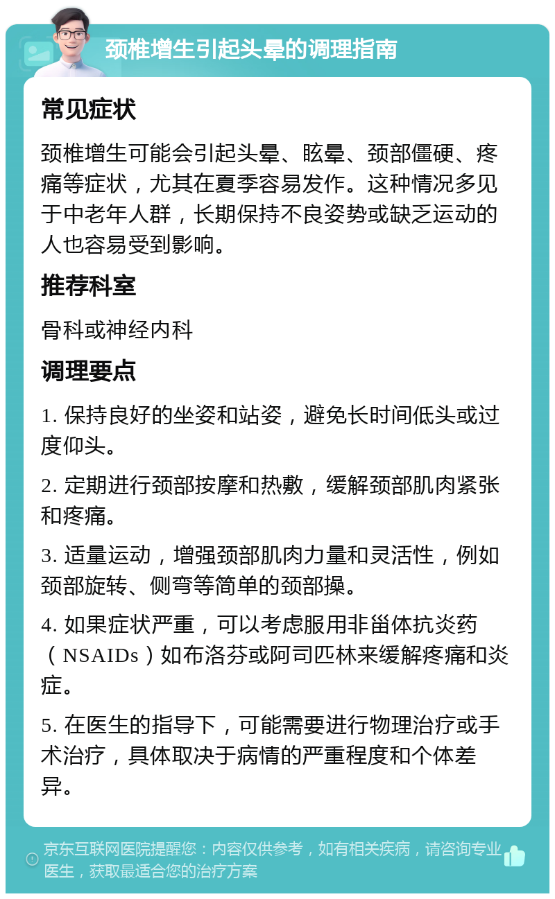 颈椎增生引起头晕的调理指南 常见症状 颈椎增生可能会引起头晕、眩晕、颈部僵硬、疼痛等症状，尤其在夏季容易发作。这种情况多见于中老年人群，长期保持不良姿势或缺乏运动的人也容易受到影响。 推荐科室 骨科或神经内科 调理要点 1. 保持良好的坐姿和站姿，避免长时间低头或过度仰头。 2. 定期进行颈部按摩和热敷，缓解颈部肌肉紧张和疼痛。 3. 适量运动，增强颈部肌肉力量和灵活性，例如颈部旋转、侧弯等简单的颈部操。 4. 如果症状严重，可以考虑服用非甾体抗炎药（NSAIDs）如布洛芬或阿司匹林来缓解疼痛和炎症。 5. 在医生的指导下，可能需要进行物理治疗或手术治疗，具体取决于病情的严重程度和个体差异。