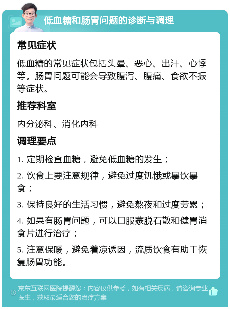 低血糖和肠胃问题的诊断与调理 常见症状 低血糖的常见症状包括头晕、恶心、出汗、心悸等。肠胃问题可能会导致腹泻、腹痛、食欲不振等症状。 推荐科室 内分泌科、消化内科 调理要点 1. 定期检查血糖，避免低血糖的发生； 2. 饮食上要注意规律，避免过度饥饿或暴饮暴食； 3. 保持良好的生活习惯，避免熬夜和过度劳累； 4. 如果有肠胃问题，可以口服蒙脱石散和健胃消食片进行治疗； 5. 注意保暖，避免着凉诱因，流质饮食有助于恢复肠胃功能。