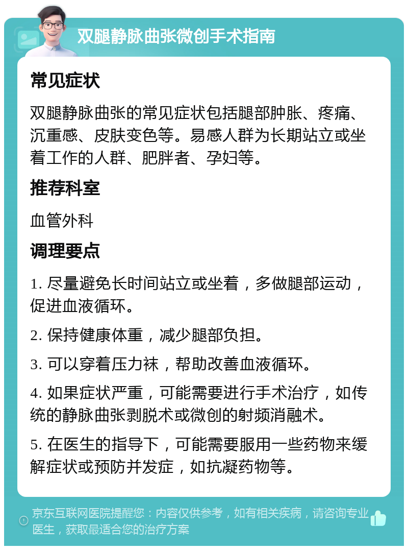 双腿静脉曲张微创手术指南 常见症状 双腿静脉曲张的常见症状包括腿部肿胀、疼痛、沉重感、皮肤变色等。易感人群为长期站立或坐着工作的人群、肥胖者、孕妇等。 推荐科室 血管外科 调理要点 1. 尽量避免长时间站立或坐着，多做腿部运动，促进血液循环。 2. 保持健康体重，减少腿部负担。 3. 可以穿着压力袜，帮助改善血液循环。 4. 如果症状严重，可能需要进行手术治疗，如传统的静脉曲张剥脱术或微创的射频消融术。 5. 在医生的指导下，可能需要服用一些药物来缓解症状或预防并发症，如抗凝药物等。