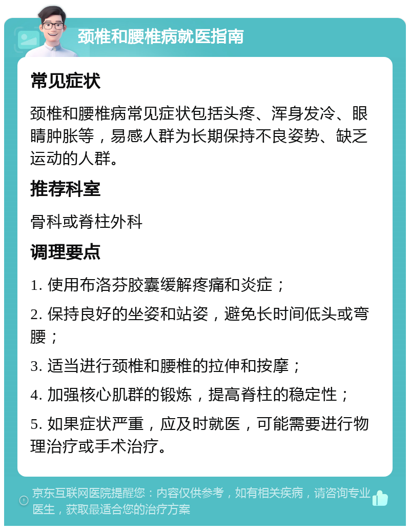 颈椎和腰椎病就医指南 常见症状 颈椎和腰椎病常见症状包括头疼、浑身发冷、眼睛肿胀等，易感人群为长期保持不良姿势、缺乏运动的人群。 推荐科室 骨科或脊柱外科 调理要点 1. 使用布洛芬胶囊缓解疼痛和炎症； 2. 保持良好的坐姿和站姿，避免长时间低头或弯腰； 3. 适当进行颈椎和腰椎的拉伸和按摩； 4. 加强核心肌群的锻炼，提高脊柱的稳定性； 5. 如果症状严重，应及时就医，可能需要进行物理治疗或手术治疗。