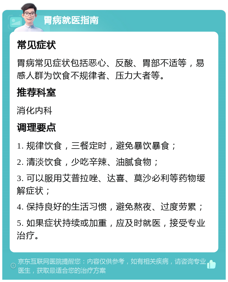 胃病就医指南 常见症状 胃病常见症状包括恶心、反酸、胃部不适等，易感人群为饮食不规律者、压力大者等。 推荐科室 消化内科 调理要点 1. 规律饮食，三餐定时，避免暴饮暴食； 2. 清淡饮食，少吃辛辣、油腻食物； 3. 可以服用艾普拉唑、达喜、莫沙必利等药物缓解症状； 4. 保持良好的生活习惯，避免熬夜、过度劳累； 5. 如果症状持续或加重，应及时就医，接受专业治疗。