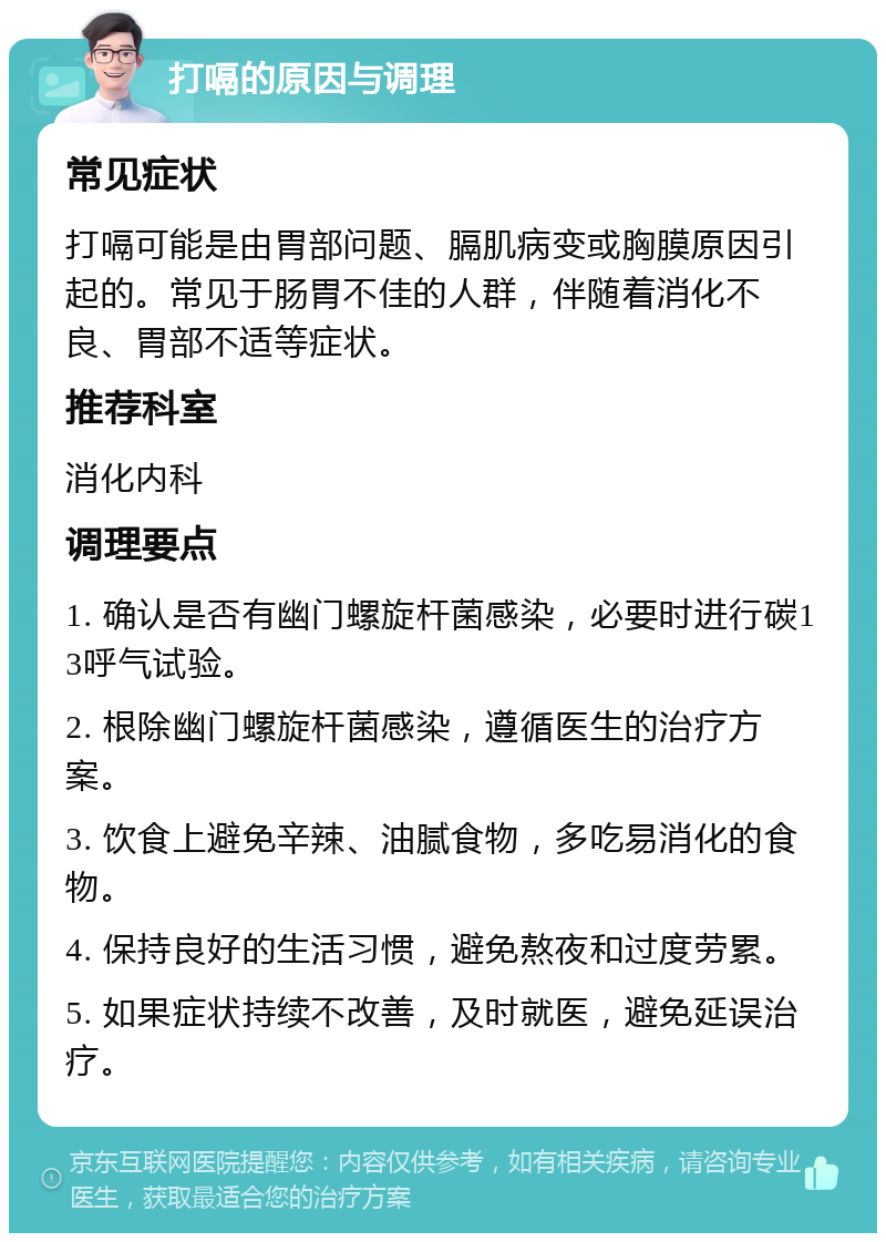 打嗝的原因与调理 常见症状 打嗝可能是由胃部问题、膈肌病变或胸膜原因引起的。常见于肠胃不佳的人群，伴随着消化不良、胃部不适等症状。 推荐科室 消化内科 调理要点 1. 确认是否有幽门螺旋杆菌感染，必要时进行碳13呼气试验。 2. 根除幽门螺旋杆菌感染，遵循医生的治疗方案。 3. 饮食上避免辛辣、油腻食物，多吃易消化的食物。 4. 保持良好的生活习惯，避免熬夜和过度劳累。 5. 如果症状持续不改善，及时就医，避免延误治疗。