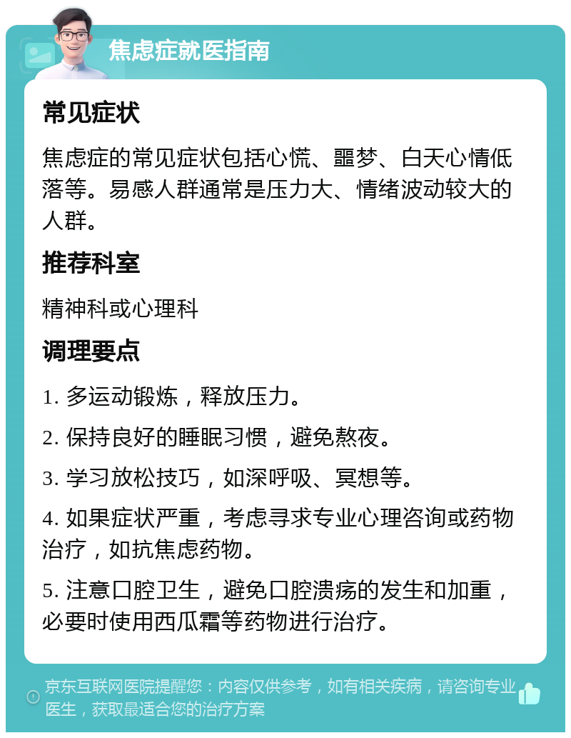 焦虑症就医指南 常见症状 焦虑症的常见症状包括心慌、噩梦、白天心情低落等。易感人群通常是压力大、情绪波动较大的人群。 推荐科室 精神科或心理科 调理要点 1. 多运动锻炼，释放压力。 2. 保持良好的睡眠习惯，避免熬夜。 3. 学习放松技巧，如深呼吸、冥想等。 4. 如果症状严重，考虑寻求专业心理咨询或药物治疗，如抗焦虑药物。 5. 注意口腔卫生，避免口腔溃疡的发生和加重，必要时使用西瓜霜等药物进行治疗。