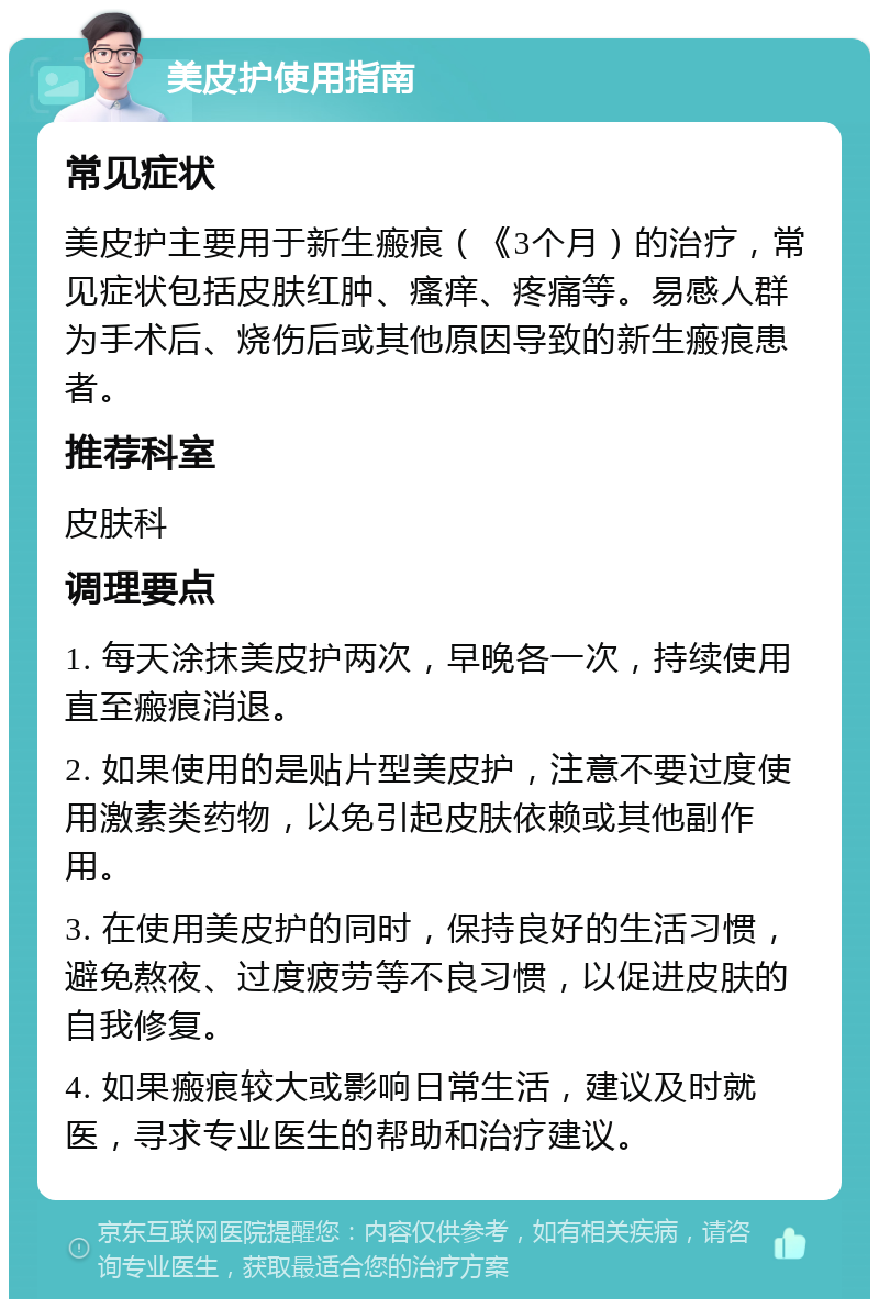 美皮护使用指南 常见症状 美皮护主要用于新生瘢痕（《3个月）的治疗，常见症状包括皮肤红肿、瘙痒、疼痛等。易感人群为手术后、烧伤后或其他原因导致的新生瘢痕患者。 推荐科室 皮肤科 调理要点 1. 每天涂抹美皮护两次，早晚各一次，持续使用直至瘢痕消退。 2. 如果使用的是贴片型美皮护，注意不要过度使用激素类药物，以免引起皮肤依赖或其他副作用。 3. 在使用美皮护的同时，保持良好的生活习惯，避免熬夜、过度疲劳等不良习惯，以促进皮肤的自我修复。 4. 如果瘢痕较大或影响日常生活，建议及时就医，寻求专业医生的帮助和治疗建议。