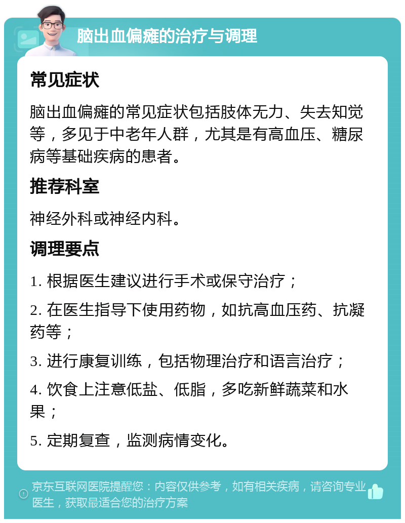 脑出血偏瘫的治疗与调理 常见症状 脑出血偏瘫的常见症状包括肢体无力、失去知觉等，多见于中老年人群，尤其是有高血压、糖尿病等基础疾病的患者。 推荐科室 神经外科或神经内科。 调理要点 1. 根据医生建议进行手术或保守治疗； 2. 在医生指导下使用药物，如抗高血压药、抗凝药等； 3. 进行康复训练，包括物理治疗和语言治疗； 4. 饮食上注意低盐、低脂，多吃新鲜蔬菜和水果； 5. 定期复查，监测病情变化。