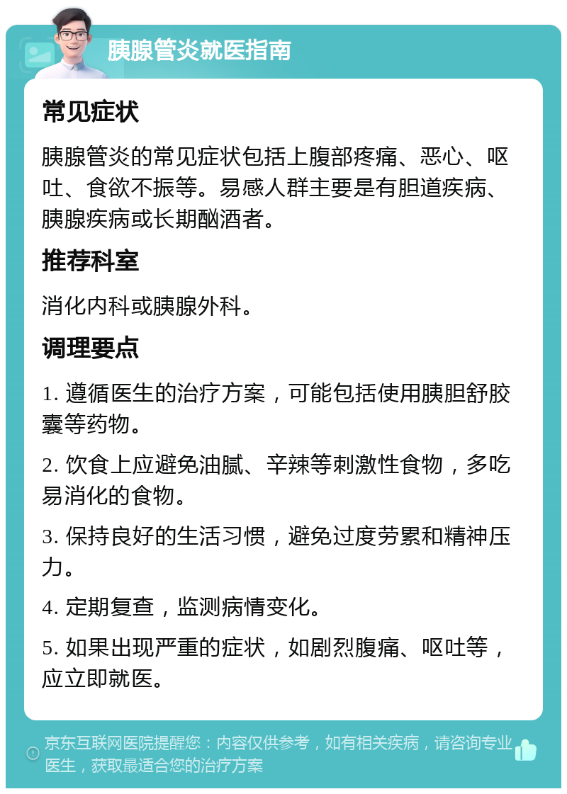 胰腺管炎就医指南 常见症状 胰腺管炎的常见症状包括上腹部疼痛、恶心、呕吐、食欲不振等。易感人群主要是有胆道疾病、胰腺疾病或长期酗酒者。 推荐科室 消化内科或胰腺外科。 调理要点 1. 遵循医生的治疗方案，可能包括使用胰胆舒胶囊等药物。 2. 饮食上应避免油腻、辛辣等刺激性食物，多吃易消化的食物。 3. 保持良好的生活习惯，避免过度劳累和精神压力。 4. 定期复查，监测病情变化。 5. 如果出现严重的症状，如剧烈腹痛、呕吐等，应立即就医。