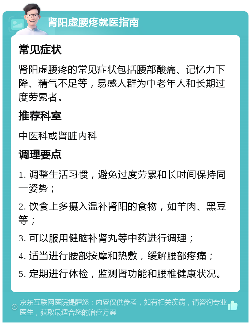 肾阳虚腰疼就医指南 常见症状 肾阳虚腰疼的常见症状包括腰部酸痛、记忆力下降、精气不足等，易感人群为中老年人和长期过度劳累者。 推荐科室 中医科或肾脏内科 调理要点 1. 调整生活习惯，避免过度劳累和长时间保持同一姿势； 2. 饮食上多摄入温补肾阳的食物，如羊肉、黑豆等； 3. 可以服用健脑补肾丸等中药进行调理； 4. 适当进行腰部按摩和热敷，缓解腰部疼痛； 5. 定期进行体检，监测肾功能和腰椎健康状况。