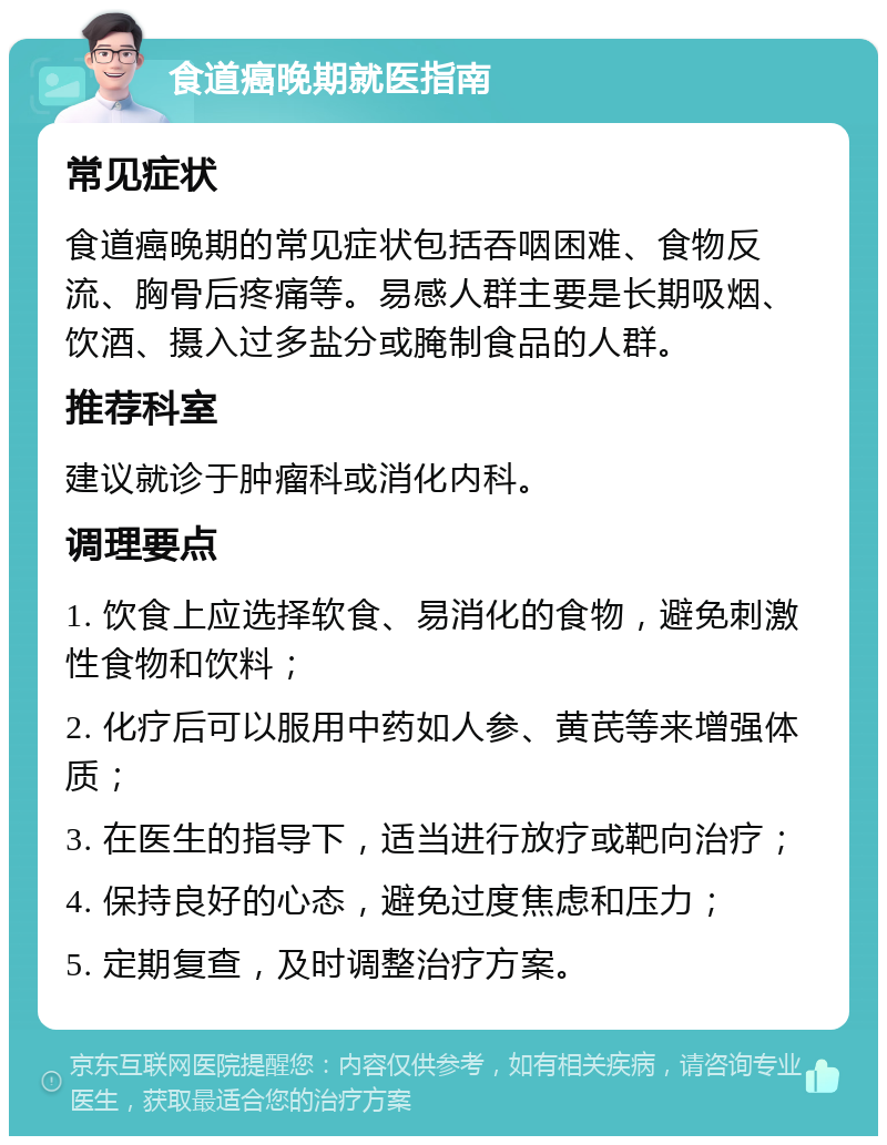 食道癌晚期就医指南 常见症状 食道癌晚期的常见症状包括吞咽困难、食物反流、胸骨后疼痛等。易感人群主要是长期吸烟、饮酒、摄入过多盐分或腌制食品的人群。 推荐科室 建议就诊于肿瘤科或消化内科。 调理要点 1. 饮食上应选择软食、易消化的食物，避免刺激性食物和饮料； 2. 化疗后可以服用中药如人参、黄芪等来增强体质； 3. 在医生的指导下，适当进行放疗或靶向治疗； 4. 保持良好的心态，避免过度焦虑和压力； 5. 定期复查，及时调整治疗方案。