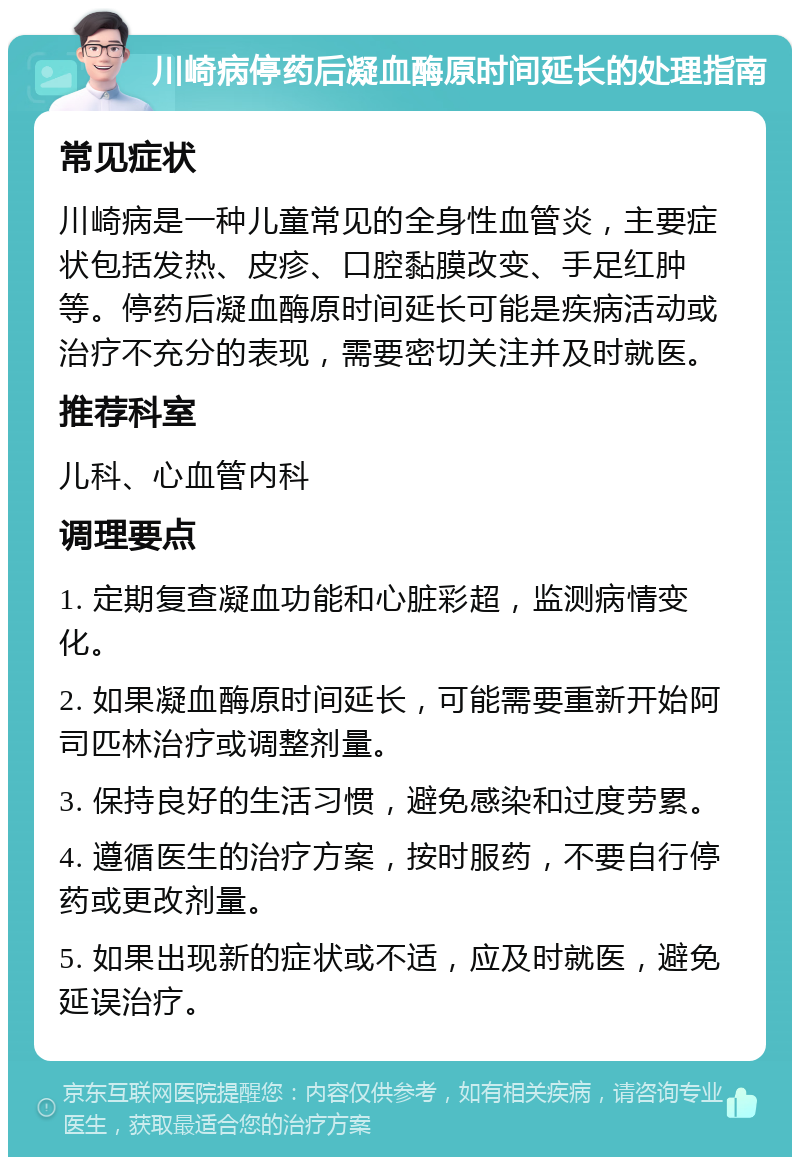 川崎病停药后凝血酶原时间延长的处理指南 常见症状 川崎病是一种儿童常见的全身性血管炎，主要症状包括发热、皮疹、口腔黏膜改变、手足红肿等。停药后凝血酶原时间延长可能是疾病活动或治疗不充分的表现，需要密切关注并及时就医。 推荐科室 儿科、心血管内科 调理要点 1. 定期复查凝血功能和心脏彩超，监测病情变化。 2. 如果凝血酶原时间延长，可能需要重新开始阿司匹林治疗或调整剂量。 3. 保持良好的生活习惯，避免感染和过度劳累。 4. 遵循医生的治疗方案，按时服药，不要自行停药或更改剂量。 5. 如果出现新的症状或不适，应及时就医，避免延误治疗。