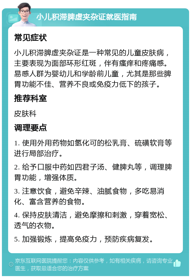 小儿积滞脾虚夹杂证就医指南 常见症状 小儿积滞脾虚夹杂证是一种常见的儿童皮肤病，主要表现为面部环形红斑，伴有瘙痒和疼痛感。易感人群为婴幼儿和学龄前儿童，尤其是那些脾胃功能不佳、营养不良或免疫力低下的孩子。 推荐科室 皮肤科 调理要点 1. 使用外用药物如氢化可的松乳膏、硫磺软膏等进行局部治疗。 2. 给予口服中药如四君子汤、健脾丸等，调理脾胃功能，增强体质。 3. 注意饮食，避免辛辣、油腻食物，多吃易消化、富含营养的食物。 4. 保持皮肤清洁，避免摩擦和刺激，穿着宽松、透气的衣物。 5. 加强锻炼，提高免疫力，预防疾病复发。