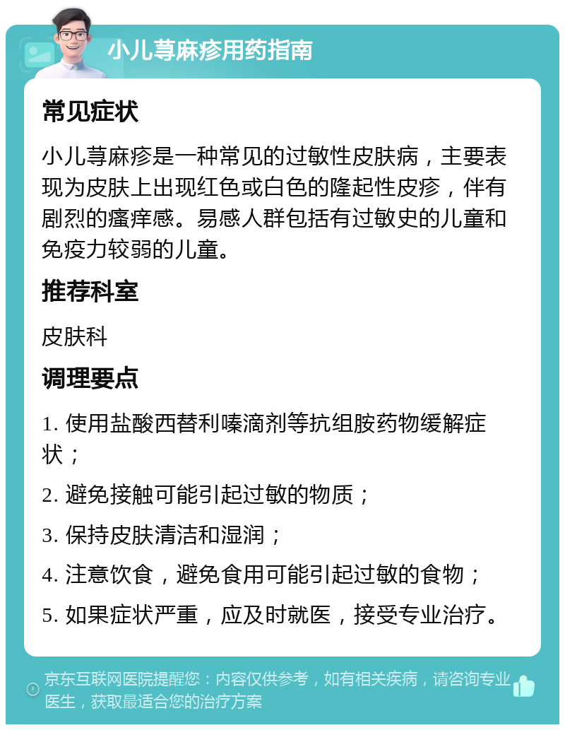 小儿荨麻疹用药指南 常见症状 小儿荨麻疹是一种常见的过敏性皮肤病，主要表现为皮肤上出现红色或白色的隆起性皮疹，伴有剧烈的瘙痒感。易感人群包括有过敏史的儿童和免疫力较弱的儿童。 推荐科室 皮肤科 调理要点 1. 使用盐酸西替利嗪滴剂等抗组胺药物缓解症状； 2. 避免接触可能引起过敏的物质； 3. 保持皮肤清洁和湿润； 4. 注意饮食，避免食用可能引起过敏的食物； 5. 如果症状严重，应及时就医，接受专业治疗。