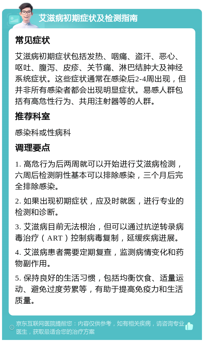 艾滋病初期症状及检测指南 常见症状 艾滋病初期症状包括发热、咽痛、盗汗、恶心、呕吐、腹泻、皮疹、关节痛、淋巴结肿大及神经系统症状。这些症状通常在感染后2-4周出现，但并非所有感染者都会出现明显症状。易感人群包括有高危性行为、共用注射器等的人群。 推荐科室 感染科或性病科 调理要点 1. 高危行为后两周就可以开始进行艾滋病检测，六周后检测阴性基本可以排除感染，三个月后完全排除感染。 2. 如果出现初期症状，应及时就医，进行专业的检测和诊断。 3. 艾滋病目前无法根治，但可以通过抗逆转录病毒治疗（ART）控制病毒复制，延缓疾病进展。 4. 艾滋病患者需要定期复查，监测病情变化和药物副作用。 5. 保持良好的生活习惯，包括均衡饮食、适量运动、避免过度劳累等，有助于提高免疫力和生活质量。