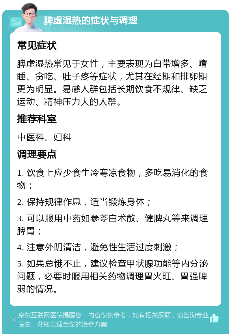 脾虚湿热的症状与调理 常见症状 脾虚湿热常见于女性，主要表现为白带增多、嗜睡、贪吃、肚子疼等症状，尤其在经期和排卵期更为明显。易感人群包括长期饮食不规律、缺乏运动、精神压力大的人群。 推荐科室 中医科、妇科 调理要点 1. 饮食上应少食生冷寒凉食物，多吃易消化的食物； 2. 保持规律作息，适当锻炼身体； 3. 可以服用中药如参苓白术散、健脾丸等来调理脾胃； 4. 注意外阴清洁，避免性生活过度刺激； 5. 如果总饿不止，建议检查甲状腺功能等内分泌问题，必要时服用相关药物调理胃火旺、胃强脾弱的情况。