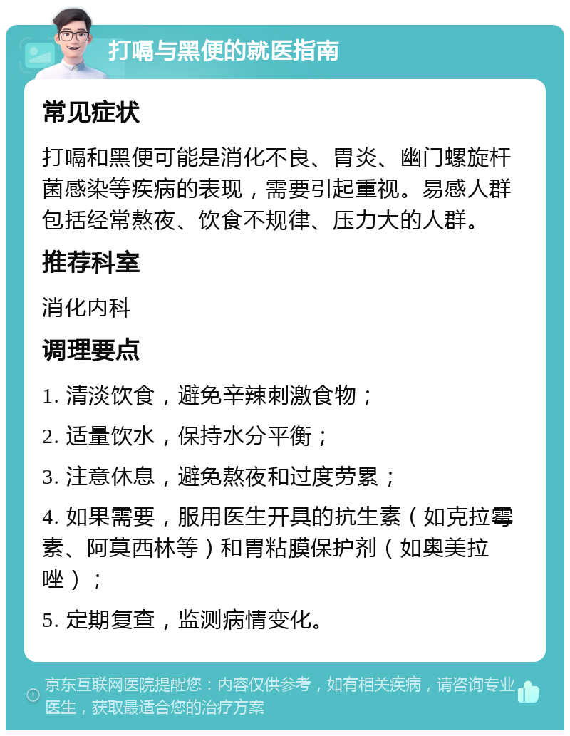 打嗝与黑便的就医指南 常见症状 打嗝和黑便可能是消化不良、胃炎、幽门螺旋杆菌感染等疾病的表现，需要引起重视。易感人群包括经常熬夜、饮食不规律、压力大的人群。 推荐科室 消化内科 调理要点 1. 清淡饮食，避免辛辣刺激食物； 2. 适量饮水，保持水分平衡； 3. 注意休息，避免熬夜和过度劳累； 4. 如果需要，服用医生开具的抗生素（如克拉霉素、阿莫西林等）和胃粘膜保护剂（如奥美拉唑）； 5. 定期复查，监测病情变化。