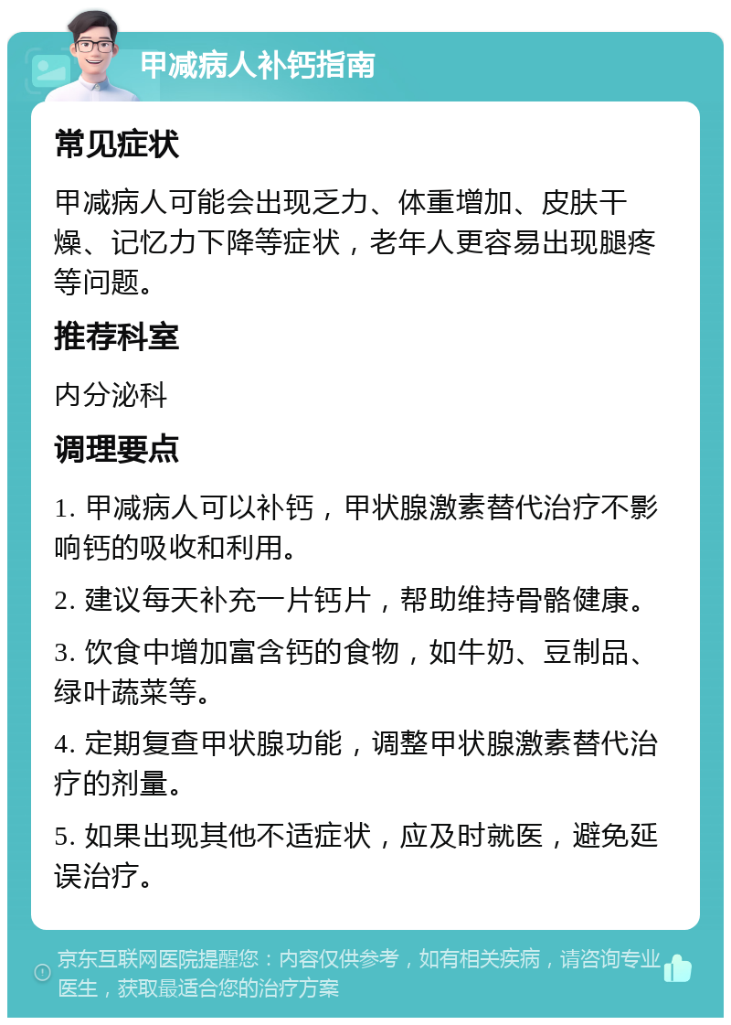 甲减病人补钙指南 常见症状 甲减病人可能会出现乏力、体重增加、皮肤干燥、记忆力下降等症状，老年人更容易出现腿疼等问题。 推荐科室 内分泌科 调理要点 1. 甲减病人可以补钙，甲状腺激素替代治疗不影响钙的吸收和利用。 2. 建议每天补充一片钙片，帮助维持骨骼健康。 3. 饮食中增加富含钙的食物，如牛奶、豆制品、绿叶蔬菜等。 4. 定期复查甲状腺功能，调整甲状腺激素替代治疗的剂量。 5. 如果出现其他不适症状，应及时就医，避免延误治疗。