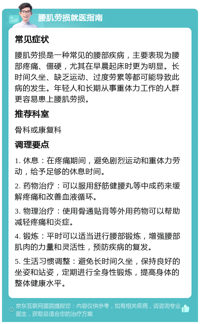 腰肌劳损就医指南 常见症状 腰肌劳损是一种常见的腰部疾病，主要表现为腰部疼痛、僵硬，尤其在早晨起床时更为明显。长时间久坐、缺乏运动、过度劳累等都可能导致此病的发生。年轻人和长期从事重体力工作的人群更容易患上腰肌劳损。 推荐科室 骨科或康复科 调理要点 1. 休息：在疼痛期间，避免剧烈运动和重体力劳动，给予足够的休息时间。 2. 药物治疗：可以服用舒筋健腰丸等中成药来缓解疼痛和改善血液循环。 3. 物理治疗：使用骨通贴膏等外用药物可以帮助减轻疼痛和炎症。 4. 锻炼：平时可以适当进行腰部锻炼，增强腰部肌肉的力量和灵活性，预防疾病的复发。 5. 生活习惯调整：避免长时间久坐，保持良好的坐姿和站姿，定期进行全身性锻炼，提高身体的整体健康水平。