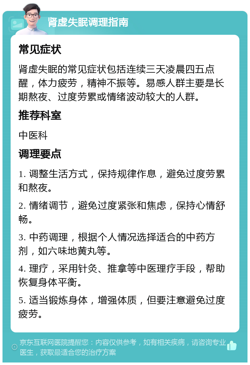 肾虚失眠调理指南 常见症状 肾虚失眠的常见症状包括连续三天凌晨四五点醒，体力疲劳，精神不振等。易感人群主要是长期熬夜、过度劳累或情绪波动较大的人群。 推荐科室 中医科 调理要点 1. 调整生活方式，保持规律作息，避免过度劳累和熬夜。 2. 情绪调节，避免过度紧张和焦虑，保持心情舒畅。 3. 中药调理，根据个人情况选择适合的中药方剂，如六味地黄丸等。 4. 理疗，采用针灸、推拿等中医理疗手段，帮助恢复身体平衡。 5. 适当锻炼身体，增强体质，但要注意避免过度疲劳。